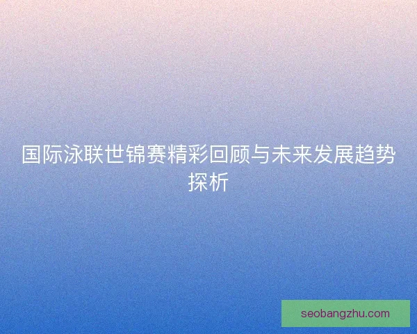 国际泳联世锦赛精彩回顾与未来发展趋势探析