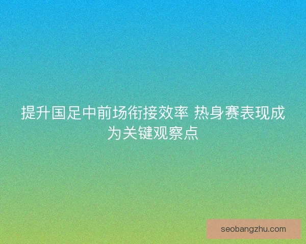 提升国足中前场衔接效率 热身赛表现成为关键观察点