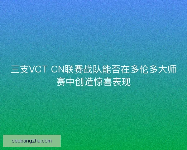 三支VCT CN联赛战队能否在多伦多大师赛中创造惊喜表现