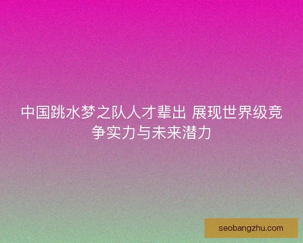 中国跳水梦之队人才辈出 展现世界级竞争实力与未来潜力