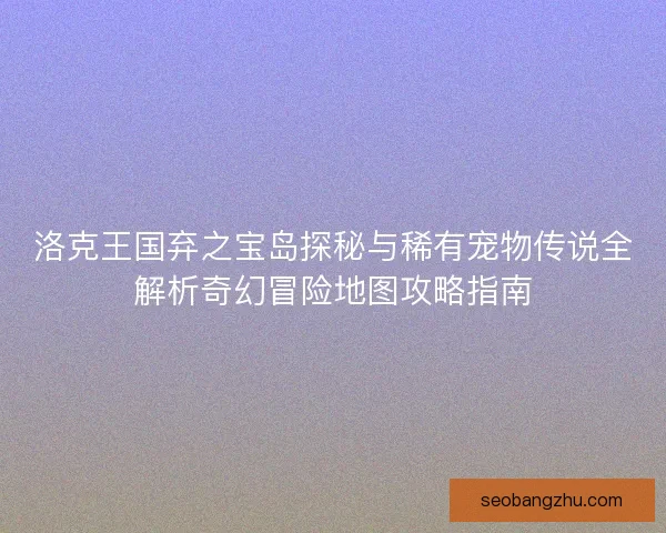 洛克王国弃之宝岛探秘与稀有宠物传说全解析奇幻冒险地图攻略指南