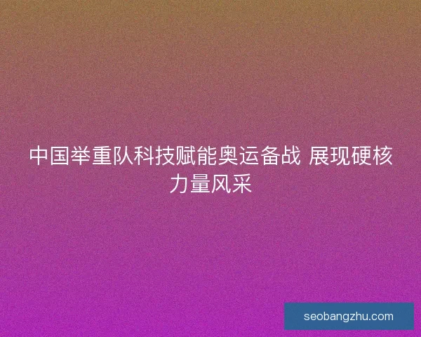 中国举重队科技赋能奥运备战 展现硬核力量风采