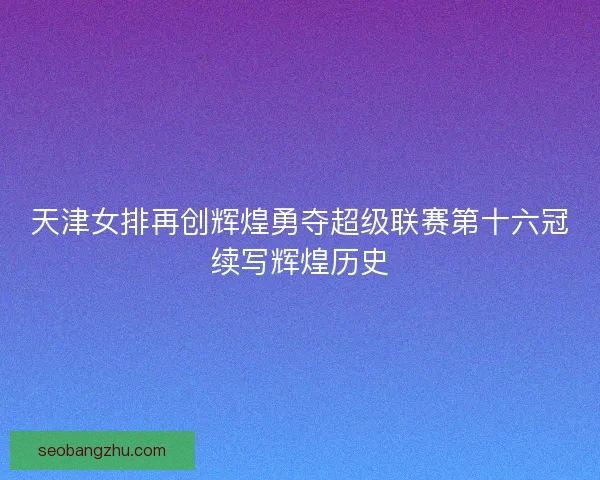 天津女排再创辉煌勇夺超级联赛第十六冠续写辉煌历史
