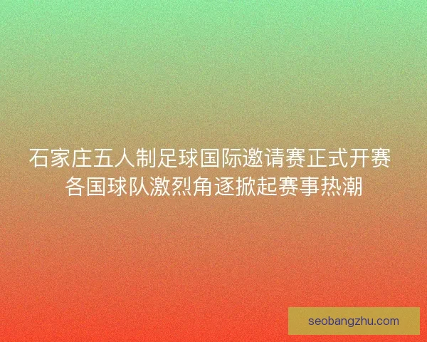 石家庄五人制足球国际邀请赛正式开赛 各国球队激烈角逐掀起赛事热潮