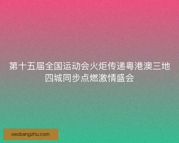 第十五届全国运动会火炬传递粤港澳三地四城同步点燃激情盛会