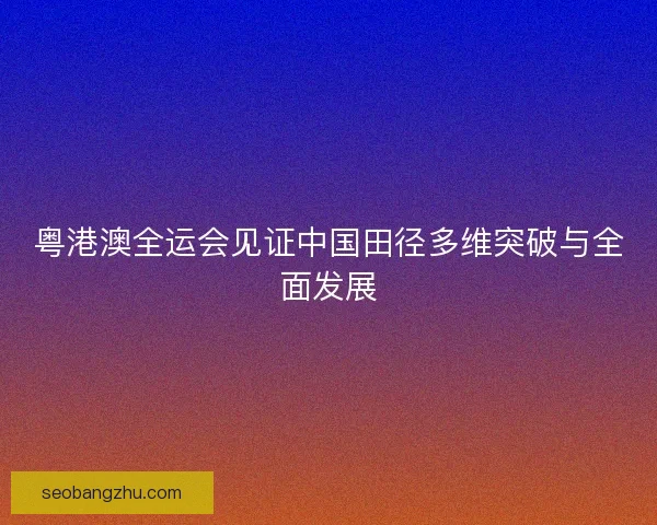 粤港澳全运会见证中国田径多维突破与全面发展