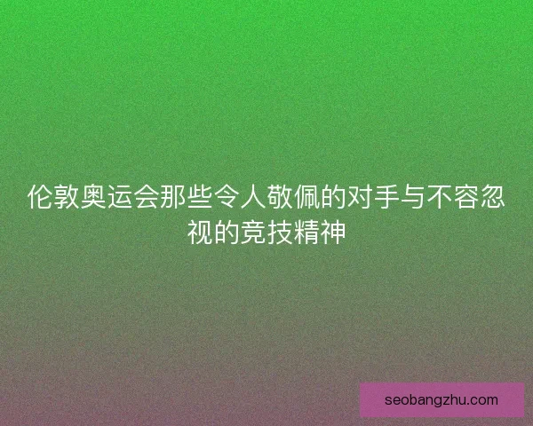 伦敦奥运会那些令人敬佩的对手与不容忽视的竞技精神