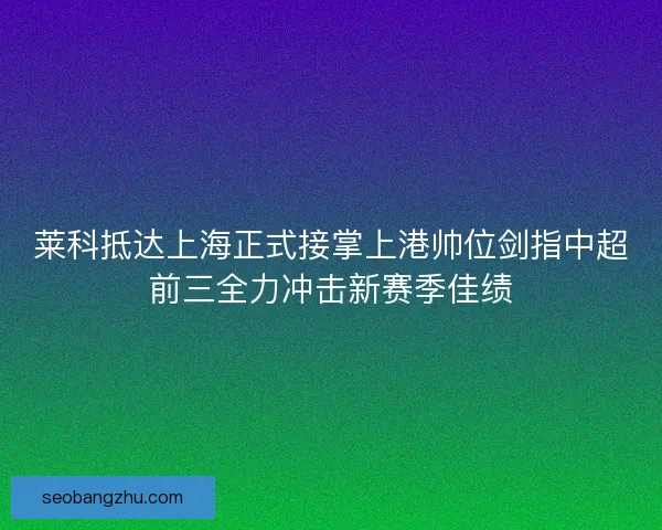 莱科抵达上海正式接掌上港帅位剑指中超前三全力冲击新赛季佳绩