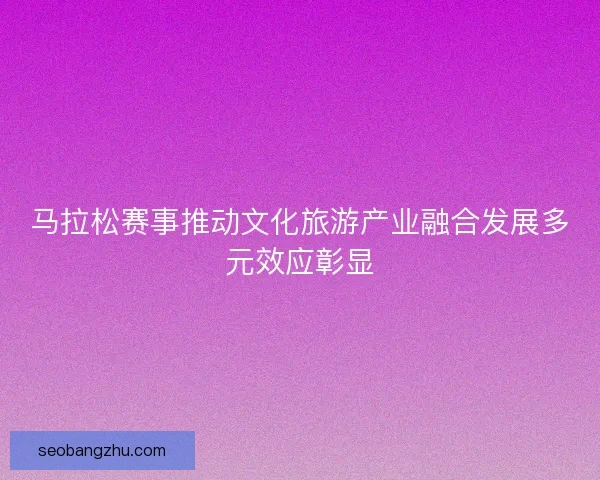 马拉松赛事推动文化旅游产业融合发展多元效应彰显