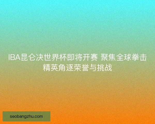 IBA昆仑决世界杯即将开赛 聚焦全球拳击精英角逐荣誉与挑战