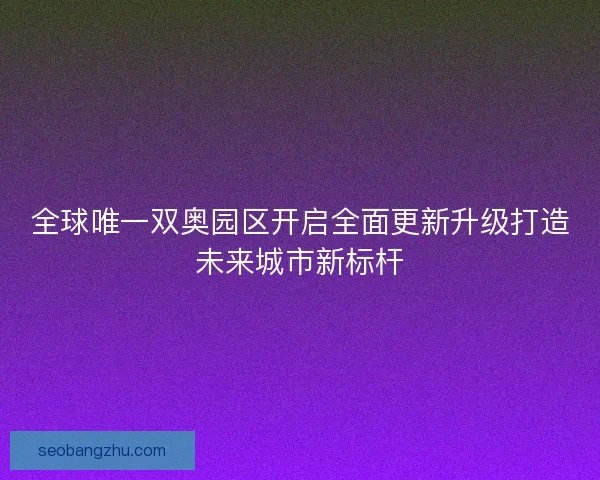 全球唯一双奥园区开启全面更新升级打造未来城市新标杆