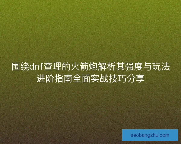 围绕dnf查理的火箭炮解析其强度与玩法进阶指南全面实战技巧分享