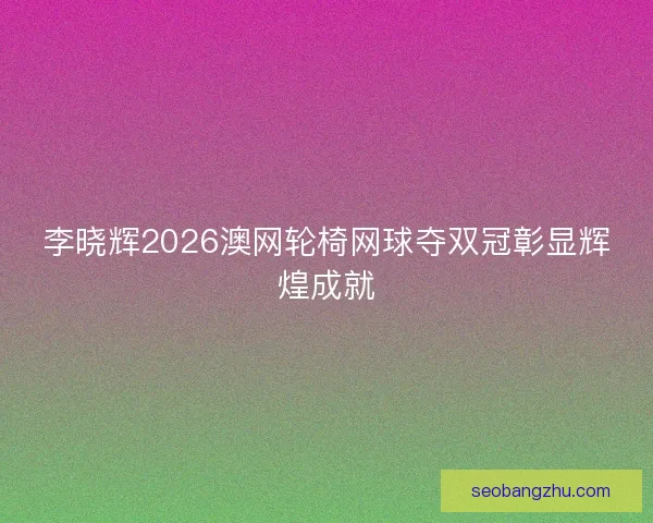 李晓辉2026澳网轮椅网球夺双冠彰显辉煌成就